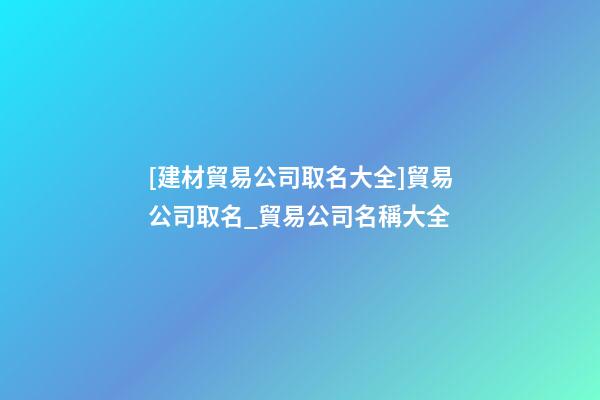 [建材貿易公司取名大全]貿易公司取名_貿易公司名稱大全